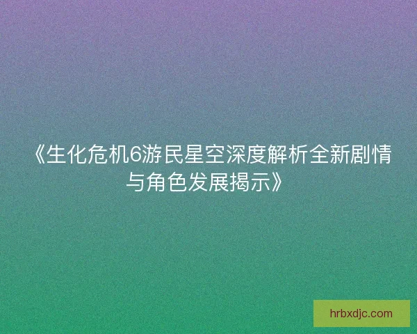 《生化危机6游民星空深度解析全新剧情与角色发展揭示》