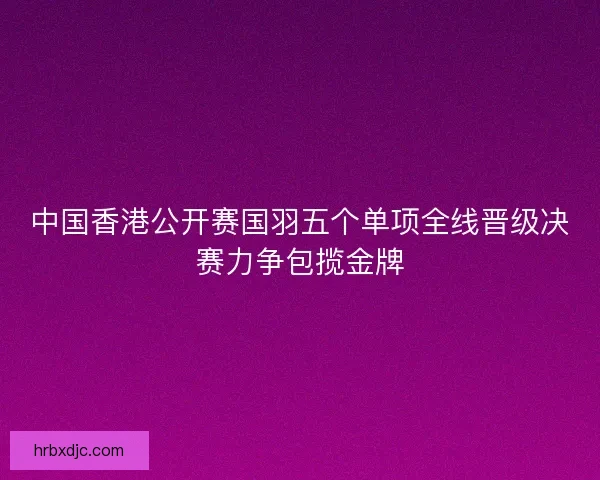 中国香港公开赛国羽五个单项全线晋级决赛力争包揽金牌 中国香港公开赛国羽五个单项全线晋级决赛力争包揽金牌