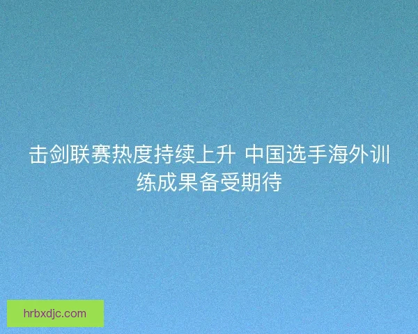 击剑联赛热度持续上升 中国选手海外训练成果备受期待 击剑联赛热度持续上升 中国选手海外训练成果备受期待