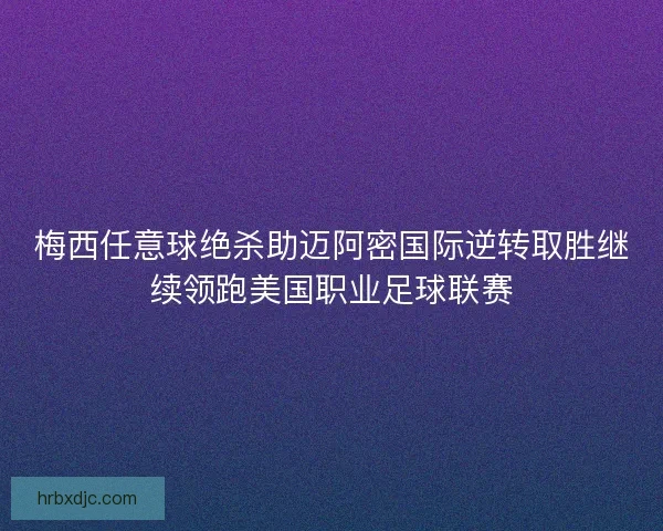 梅西任意球绝杀助迈阿密国际逆转取胜继续领跑美国职业足球联赛