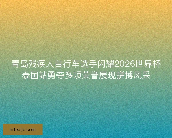 青岛残疾人自行车选手闪耀2026世界杯泰国站勇夺多项荣誉展现拼搏风采