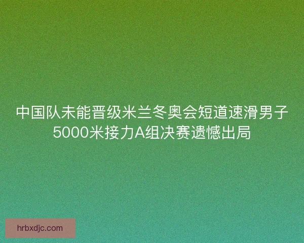 中国队未能晋级米兰冬奥会短道速滑男子5000米接力A组决赛遗憾出局