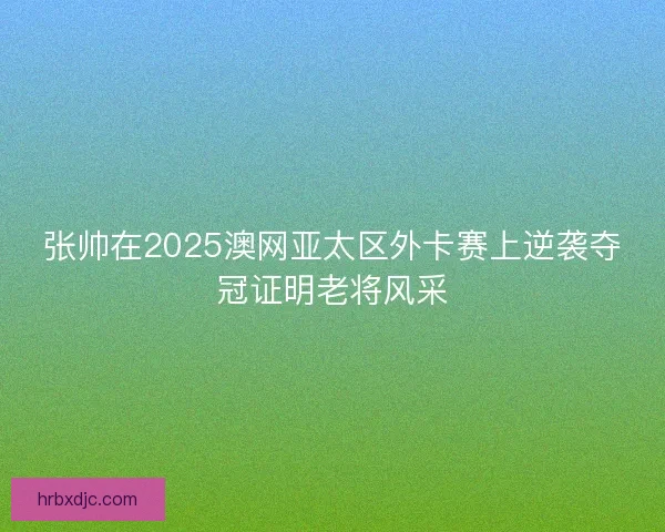 张帅在2025澳网亚太区外卡赛上逆袭夺冠证明老将风采