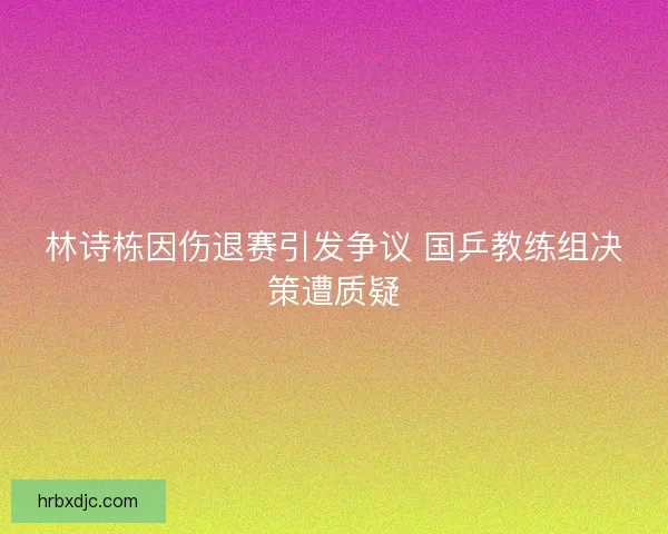 林诗栋因伤退赛引发争议 国乒教练组决策遭质疑