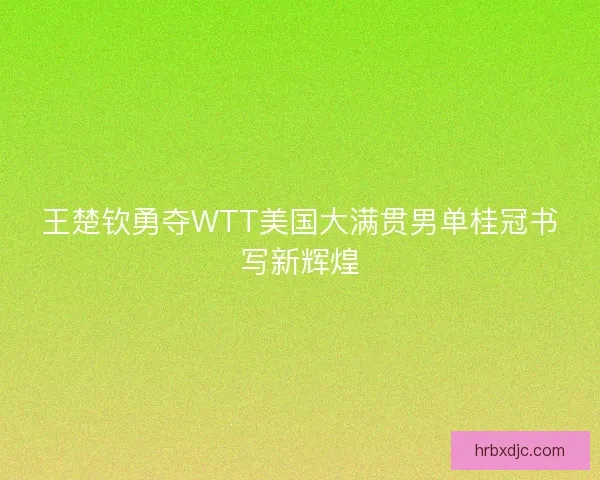 王楚钦勇夺WTT美国大满贯男单桂冠书写新辉煌 王楚钦勇夺WTT美国大满贯男单桂冠书写新辉煌