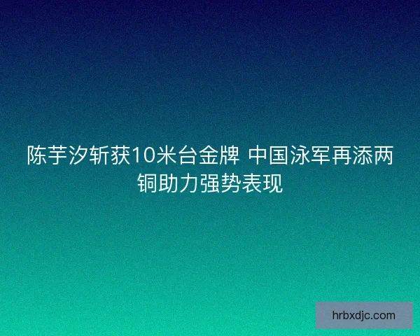 陈芋汐斩获10米台金牌 中国泳军再添两铜助力强势表现