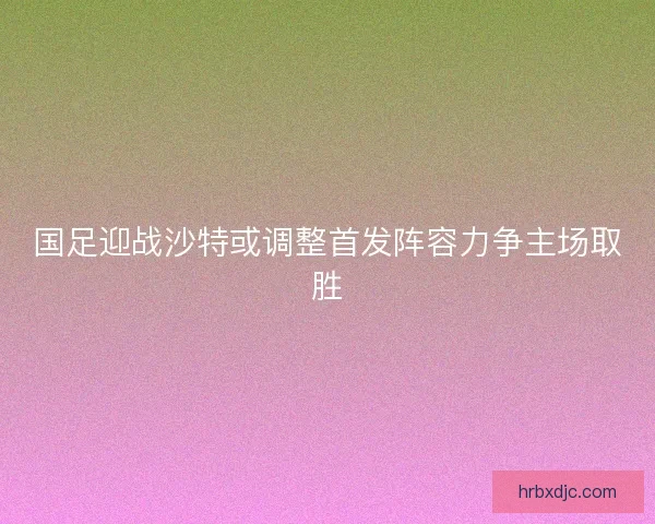 国足迎战沙特或调整首发阵容力争主场取胜